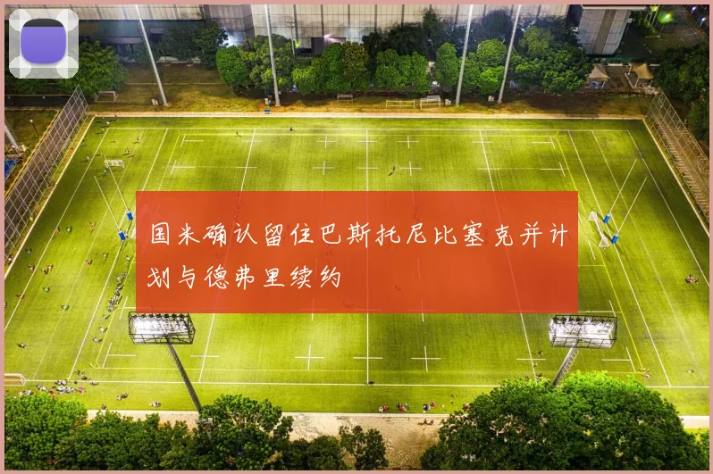 国米确认留住巴斯托尼比塞克并计划与德弗里续约