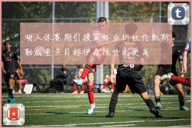 湖人休赛期引援策略分析杜伦凯斯勒成重点目标伊森性价比更高