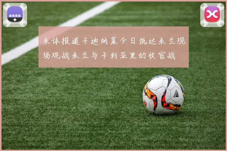 米体报道卡迪纳莱今日抵达米兰现场观战米兰与卡利亚里的收官战