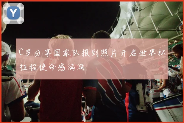 C罗分享国家队报到照片开启世界杯征程使命感满满