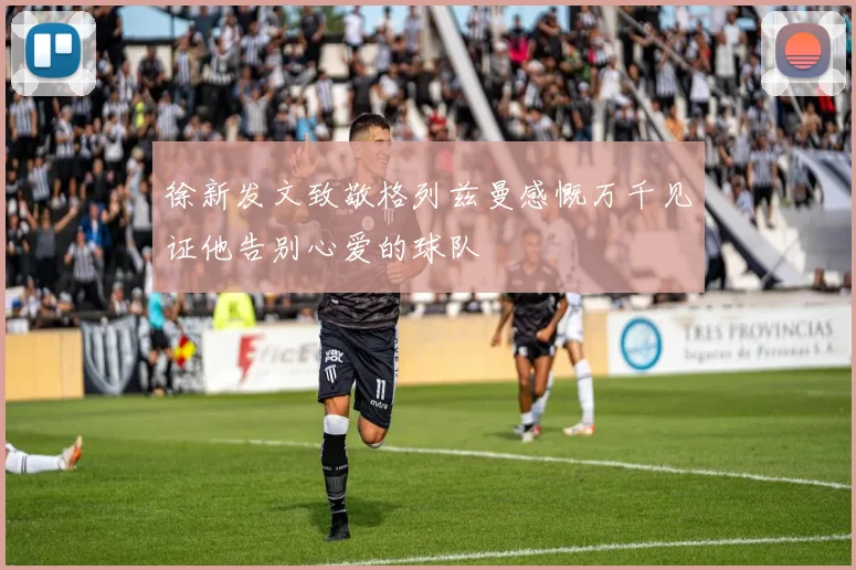 徐新发文致敬格列兹曼感慨万千见证他告别心爱的球队