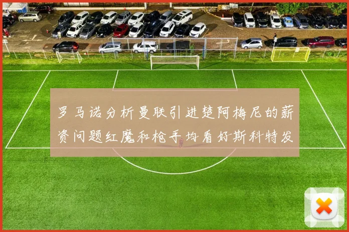 罗马诺分析曼联引进楚阿梅尼的薪资问题红魔和枪手均看好斯科特发展潜力