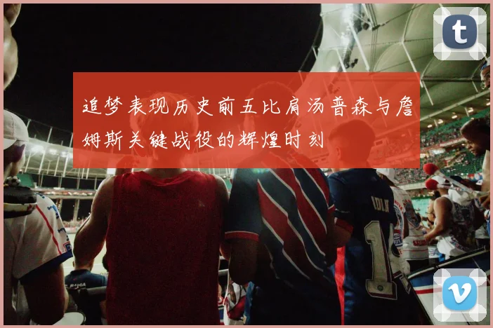 追梦表现历史前五比肩汤普森与詹姆斯关键战役的辉煌时刻