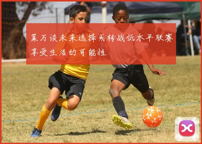 莱万谈未来选择或转战低水平联赛享受生活的可能性