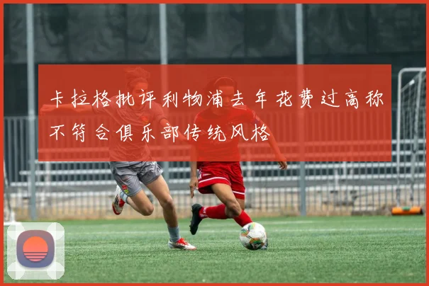 卡拉格批评利物浦去年花费过高称不符合俱乐部传统风格
