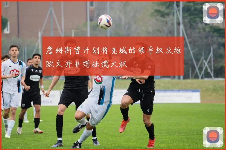 詹姆斯曾计划将克城的领导权交给欧文并非想独揽大权