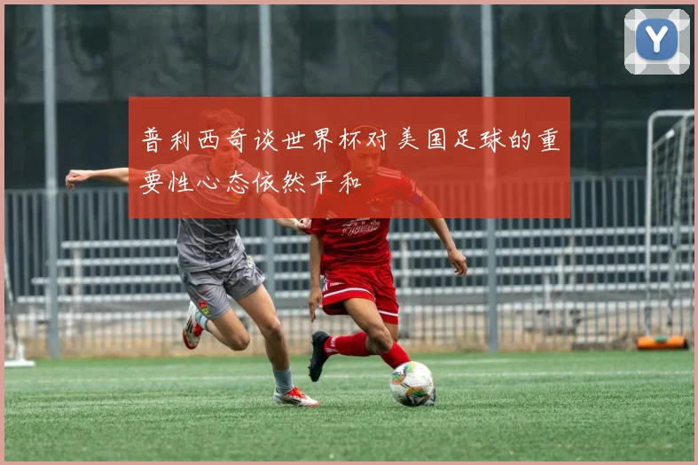 普利西奇谈世界杯对美国足球的重要性心态依然平和