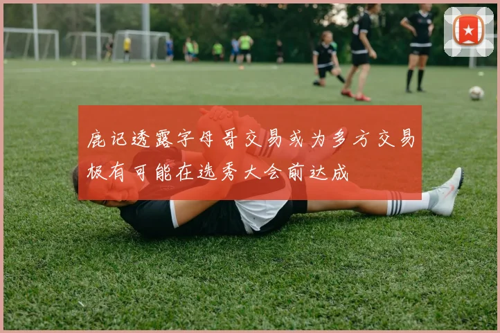 鹿记透露字母哥交易或为多方交易极有可能在选秀大会前达成