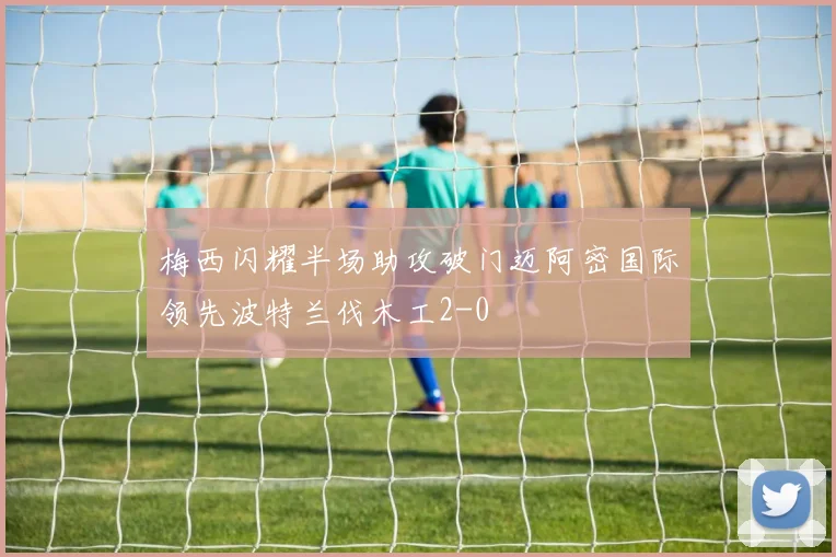 梅西闪耀半场助攻破门迈阿密国际领先波特兰伐木工2-0
